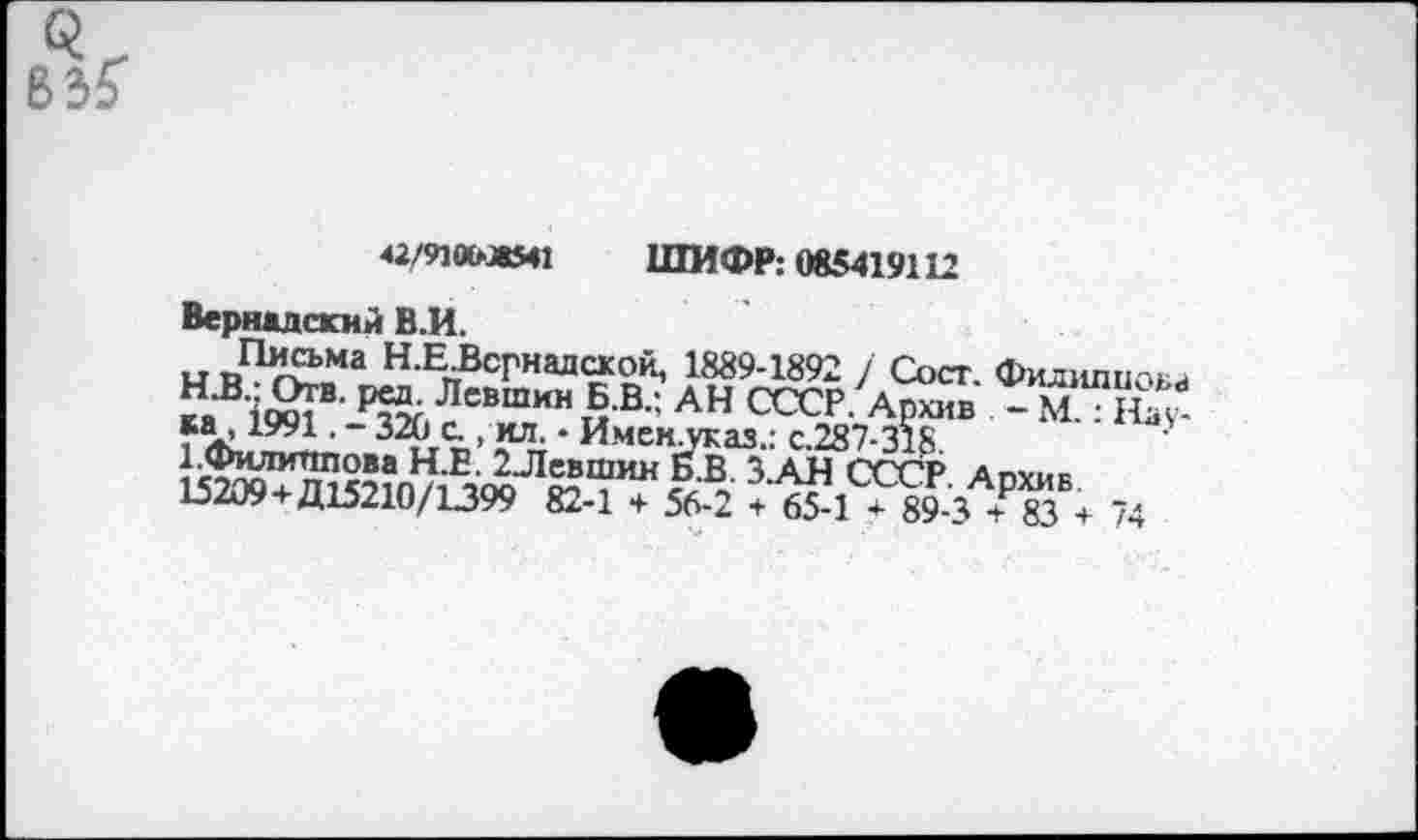 ﻿42/910ывМ1 ШИФР; 085419112
Вернадский В.И.
Н-Е^сгнадасой, 1889-1892 / Сост. Филиппов ^1^ ^«шин Б.В.; АН СССР. Архив . - М.“ На* ~ .А> *“• * Имен-указ.: с.287-318
}^5ЛЛИЧП0Ва Н.Е. 2-Левшин Б.В ЗАН СССР Апхик 15209+Д15210/1399 82-1 + 56 2 7 6?! ^3 ? 83% 74